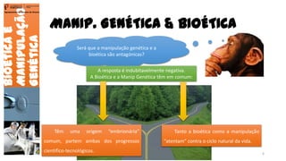 MANIP. GENÉTICA & BIOÉTICA
Bioéticae
Manipulação
Genética
Agrupamento de Escolas de Arouca
Será que a manipulação genética e a
bioética são antagónicas?
A resposta é indubitavelmente negativa.
A Bioética e a Manip Genética têm em comum:
Têm uma origem “embrionária”
comum, partem ambas dos progressos
cientifico-tecnológicos.
Tanto a bioética como a manipulação
“atentam” contra o ciclo natural da vida.
6
 