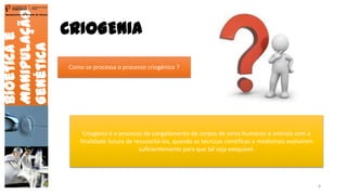 CRIOGENIA
Bioéticae
Manipulação
Genética
Agrupamento de Escolas de Arouca
Como se processa o processo criogénico ?
Criogenia é o processo de congelamento de corpos de seres humanos e animais com a
finalidade futura de ressuscitá-los, quando as técnicas científicas e medicinais evoluírem
suficientemente para que tal seja exequível.
8
 