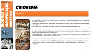 CRIOGENIA
Bioéticae
Manipulação
Genética
Agrupamento de Escolas de Arouca
Progressos:
Civilizações
Pré-Clássicas
•A imortalidade é um desejo intenso do Homem que remonta a civilizações pré-clássicas como egípcios e
babilónios, politeístas,
•Acreditavam cabalmente que aqueles que se despojavam na íntegra da sua vida terrena viveriam para a
eternidade.
•Por conseguinte, estes povos apostavam num estilo de vida correto e obediente a Deus.
Idade Clássica
e Platão
•O próprio Platão na sua teoria das ideias demonstra de forma clara e inegável que a imortalidade da alma
é um acontecimento exequível, concretizável.
•Considerando que a alma é imortal e que se encontra no nosso corpo, Platão diz que nós enquanto seres
pensantes podemos contemplar as ideias imutáveis.
Visão da
Cristandade
•o Cristianismo crê piamente na imortalidade, afirmando que aqueles que seguem um modelo de vida
próprio, cívico, solidário e desprovido de malícia garantem a ascese da alma para o Céu (mundo
inteligível).
9
 