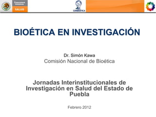 BIOÉTICA EN INVESTIGACIÓN

                Dr. Simón Kawa
        Comisión Nacional de Bioética



    Jornadas Interinstitucionales de
  Investigación en Salud del Estado de
                 Puebla

                 Febrero 2012
 