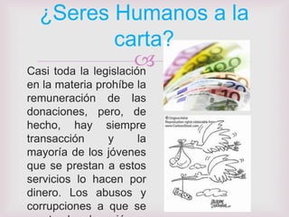 ¿Seres Humanos a la
                  carta?
                      
Casi toda la legislación
en la materia prohíbe la
remuneración de las
donaciones, pero, de
hecho, hay siempre
transacción     y     la
mayoría de los jóvenes
que se prestan a estos
servicios lo hacen por
dinero. Los abusos y
corrupciones a que se
 