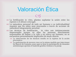 Valoración Ética
                   
 La fertilización in vitro, plantea suplantar la unión entre los
  esposos o el abrazo conyugal.
 La naturaleza personal de todo ser humano o su individualidad
  requiere que los niños sean procreados a través de acciones de
  naturaleza íntegramente personal.
 Las técnicas de fertilización     in vitro son intrínsecamente
  impersonales porque en ellas las personas directamente
  responsables de llamar a la vida a un nuevo ser humano, no se
  encuentran personalmente implicados de modo directo.
    La intervención de los técnicos resulta en la ruptura de la acción
     procreativa.
    La participación de terceros crece en la misma medida que intervienen
     los Bancos de Gametos, pues aquí se tiene la participación de donantes
     anónimosque aportan el material genético foráneo a la pareja
 