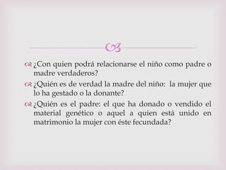 
 ¿Con quien podrá relacionarse el niño como padre o
  madre verdaderos?
 ¿Quién es de verdad la madre del niño: la mujer que
  lo ha gestado o la donante?
 ¿Quién es el padre: el que ha donado o vendido el
  material genético o aquel a quien está unido en
  matrimonio la mujer con éste fecundada?
 