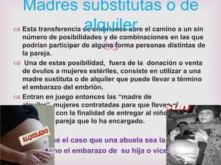 Madres substitutas o de
                      alquiler
 Esta transferencia de embriones abre el camino a un sin
  número de posibilidades y de combinaciones en las que
                           
  podrían participar de alguna forma personas distintas de
  la pareja.
 Una de estas posibilidad, fuera de la donación o venta
  de óvulos a mujeres estériles, consiste en utilizar a una
  madre sustituta o de alquiler que puede llevar a término
  el embarazo del embrión.
 Entran en juego entonces las “madre de
  alquiler”, mujeres contratadas para que lleven el
  embarazo con la finalidad de entregar al niño que va a
  nacer a la pareja que lo ha encargado.

Puede darse el caso que una abuela sea la que lleve a
    término el embarazo de su hija o viceversa
 