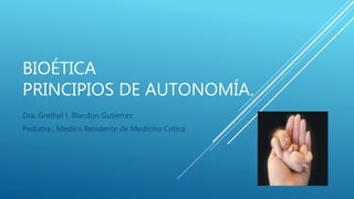 BIOÉTICA
PRINCIPIOS DE AUTONOMÍA.
Dra. Grethel L Blandon Gutierrez
Pediatra , Medico Residente de Medicina Critica
 