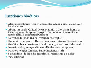 Cuestiones bioéticas
 Algunas cuestiones frecuentemente tratadas en bioética incluyen
    las siguientes:
   Aborto inducido Calidad de vida y sanidad Clonación humana
    Ciencia y estatuto epistemológico Circuncisión Concepto de
    funcionalidad conductual Criónica
   Derechos de los animales Desarrollo sostenible
   Donación de órganos Drogas Eutanasia Ética medio ambiental
   Genética Inseminación artificial Investigación con células madre
   Investigación y ensayos clínicos Métodos anticonceptivos
   Nanotecnologías Quimera Reproducción asistida
   Sexualidad Sida Suicidio Trasplante Tratamiento del dolor
   Vida artificial
 