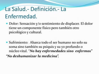 La Salud.- Definición.- La
Enfermedad.
 Dolor: Sensación y/o sentimiento de displacer. El dolor
  tiene un componente físico pero también otro
  psicológico y cultural.

 Sufrimiento: Abarca todo el ser humano no solo su
  soma sino también su psiquis y su yo profundo o
  núcleo vital. “No hay enfermedades sino enfermos”
“No deshumanizar la medicina”.
 