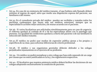  Art.34.-En caso de no existencia del médico tratante, el que hubiera sido llamado deberá
    retirarse al regreso de aquel, salvo que medie una disposición expresa del paciente, sus
    familiares o del mismo.

 Art.35.-En el consultorio privado del médico pueden ser recibidos y tratados todos los
    pacientes cualesquiera que hayan sido sus médicos anteriores, siempre que su
    especialidad le acredite mejor atención y de mutuo acuerdo con el paciente.

 Art.36.- Si varios facultativos son solicitados simultáneamente para un caso de urgencia,
    el enfermo quedará al cuidado de él o de los especialistas afines con la patología que
    presenta. En igualdad de condiciones quedará a criterio del paciente o de sus familiares la
    selección del médico tratante.

 Art.37.-El médico no podrá usar medios de expresión pública ajenos a los propios y
    específicos de su clase, para solventar diferencias de criterio profesional.

 Art.38.- El médico y sus organismos gremiales deberán defender a los colegas
    perjudicados injustamente en el ejercicio de su profesión.

 Art.39.- Un médico no podrá reemplazar a otro colega que haya sido separado de un cargo
    por causas que no estén justificadas en la ley y los reglamentos respectivos.

 Art.40.- El facultativo que requiera asistencia médica deberá facilitar las decisiones de sus
    colegas adoptando exclusivamente la condición de paciente.

 