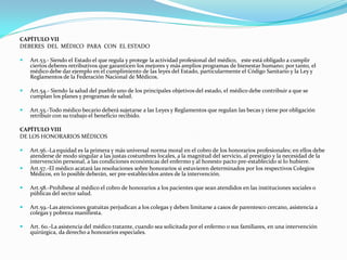 CAPÍTULO VII
DEBERES DEL MÉDICO PARA CON EL ESTADO

   Art.53.- Siendo el Estado el que regula y protege la actividad profesional del médico, este está obligado a cumplir
    ciertos deberes retributivos que garanticen los mejores y más amplios programas de bienestar humano; por tanto, el
    médico debe dar ejemplo en el cumplimiento de las leyes del Estado, particularmente el Código Sanitario y la Ley y
    Reglamentos de la Federación Nacional de Médicos.

   Art.54.- Siendo la salud del pueblo uno de los principales objetivos del estado, el médico debe contribuir a que se
    cumplan los planes y programas de salud.

   Art.55.-Todo médico becario deberá sujetarse a las Leyes y Reglamentos que regulan las becas y tiene por obligación
    retribuir con su trabajo el beneficio recibido.

CAPÍTULO VIII
DE LOS HONORARIOS MÉDICOS

   Art.56.-La equidad es la primera y más universal norma moral en el cobro de los honorarios profesionales; en ellos debe
    atenderse de modo singular a las justas costumbres locales, a la magnitud del servicio, al prestigio y la necesidad de la
    intervención personal, a las condiciones económicas del enfermo y al honesto pacto pre-establecido si lo hubiere.
   Art.57.-El médico acatará las resoluciones sobre honorarios si estuvieren determinados por los respectivos Colegios
    Médicos, en lo posible deberán, ser pre-establecidos antes de la intervención.

   Art.58.-Prohíbese al médico el cobro de honorarios a los pacientes que sean atendidos en las instituciones sociales o
    públicas del sector salud.

   Art.59.-Las atenciones gratuitas perjudican a los colegas y deben limitarse a casos de parentesco cercano, asistencia a
    colegas y pobreza manifiesta.

   Art. 60.-La asistencia del médico tratante, cuando sea solicitada por el enfermo o sus familiares, en una intervención
    quirúrgica, da derecho a honorarios especiales.
 