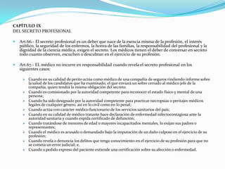 CAPÍTULO IX
DEL SECRETO PROFESIONAL

   Art.66.- El secreto profesional es un deber que nace de la esencia misma de la profesión, el interés
    público, la seguridad de los enfermos, la honra de las familias, la responsabilidad del profesional y la
    dignidad de la ciencia médica, exigen el secreto. Los médicos tienen el deber de conversar en secreto
    todo cuanto observen, escuchen o descubran en el ejercicio de su profesión.

   Art.67.- EL médico no incurre en responsabilidad cuando revela el secreto profesional en los
    siguientes casos:

      Cuando en su calidad de perito actúa como médico de una compañía de seguros rindiendo informe sobre
         la salud de los candidatos que ha examinado, el que enviará un sobre cerrado al médico jefe de la
         compañía, quien tendrá la misma obligación del secreto.
        Cuando es comisionado por la autoridad competente para reconocer el estado físico y mental de una
         persona;
        Cuando ha sido designado por la autoridad competente para practicar necropsias o peritajes médicos
         legales de cualquier género, así en lo civil como en lo penal;
        Cuando actúa con carácter médico funcionario de los servicios sanitarios del país;
        Cuando en su calidad de médico tratante hace declaración de enfermedad infectocontagiosa ante la
         autoridad sanitaria y cuando expida certificado de defunción;
        Cuando tratándose de menores de edad o mayores incapacitados mentales, lo exijan sus padres o
         representantes;
        Cuando el médico es acusado o demandado bajo la imputación de un daño culposo en el ejercicio de su
         profesión;
        Cuando revela o denuncia los delitos que tenga conocimiento en el ejercicio de su profesión para que no
         se cometa un error judicial; e,
        Cuando a pedido expreso del paciente extiende una certificación sobre su afección o enfermedad.
 