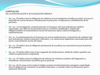 CAPÍTULO XX
DE LA INVESTIGACIÓN Y ACTUALIZACIÓN MÉDICA

   Art. 119.- El médico tiene la obligación de colaborar en la investigación científica en salud, así como el
    desarrollo de nuevas técnicas y métodos para le protección, recuperación y rehabilitación de los
    pacientes.

   Art. 120.- La investigación y experimentación en humanos, solo será realizada por médicos
    capacitados, que observen los principios éticos y científicos establecidos, requiriendo
    obligatoriamente el consentimiento escrito de la persona sujeta a dicha investigación y
    experimentación.

   Art. 121.- La experimentación en humanos con nuevos medicamentos o tratamiento de cualquier tipo
    será realizada por médicos altamente calificados, y en instituciones legalmente autorizadas para ello,
    previo consentimiento escrito del sujeto.

   Art. 122.- El médico tiene la obligación permanente de actualizar sus conocimientos para la práctica
    de su profesión.

   Art. 123.- El médico debe evitar el uso exagerado de medicamentos, debiendo utilizar aquellos cuya
    validez sea plenamente comprobada.

   Art. 124.- El médico tienen la obligación de solicitar los exámenes auxiliares del diagnostico y
    tratamiento, estrictamente necesarios para su paciente.

   Art. 125.- En los casos en los cuales el médico ocasione involuntariamente yatrogenia comprobada,
    tiene la obligación de comunicar lo sucedido al paciente, y evitando cobrar sus honorarios que la
    reparación demande.
 
