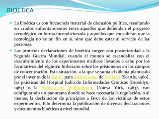 BIOETICA
 La bioética es con frecuencia material de discusión política, resultando
  en crudos enfrentamientos entre aquellos que defienden el progreso
  tecnológico en forma incondicionada y aquellos que consideran que la
  tecnología no es un fin en sí, sino que debe estar al servicio de las
  personas.
 Las primeras declaraciones de bioética surgen con posterioridad a la
  Segunda Guerra Mundial, cuando el mundo se escandaliza con el
  descubrimiento de los experimentos médicos llevados a cabo por los
  facultativos del régimen hitleriano sobre los prisioneros en los campos
  de concentración. Esta situación, a la que se suma el dilema planteado
  por el invento de la fístula para diálisis renal de Scribner (Seattle, 1960),
  las prácticas del Hospital Judío de Enfermedades Crónicas (Brooklyn,
  1963) o la Escuela de Willowbrook (Nueva York, 1963), van
  configurando un panorama donde se hace necesaria la regulación, o al
  menos, la declaración de principios a favor de las víctimas de estos
  experimentos. Ello determina la publicación de diversas declaraciones
  y documentos bioéticos a nivel mundial.
 