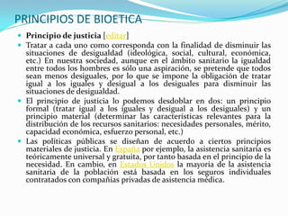 PRINCIPIOS DE BIOETICA
 Principio de justicia [editar]
 Tratar a cada uno como corresponda con la finalidad de disminuir las
  situaciones de desigualdad (ideológica, social, cultural, económica,
  etc.) En nuestra sociedad, aunque en el ámbito sanitario la igualdad
  entre todos los hombres es sólo una aspiración, se pretende que todos
  sean menos desiguales, por lo que se impone la obligación de tratar
  igual a los iguales y desigual a los desiguales para disminuir las
  situaciones de desigualdad.
 El principio de justicia lo podemos desdoblar en dos: un principio
  formal (tratar igual a los iguales y desigual a los desiguales) y un
  principio material (determinar las características relevantes para la
  distribución de los recursos sanitarios: necesidades personales, mérito,
  capacidad económica, esfuerzo personal, etc.)
 Las políticas públicas se diseñan de acuerdo a ciertos principios
  materiales de justicia. En España por ejemplo, la asistencia sanitaria es
  teóricamente universal y gratuita, por tanto basada en el principio de la
  necesidad. En cambio, en Estados Unidos la mayoría de la asistencia
  sanitaria de la población está basada en los seguros individuales
  contratados con compañías privadas de asistencia médica.
 