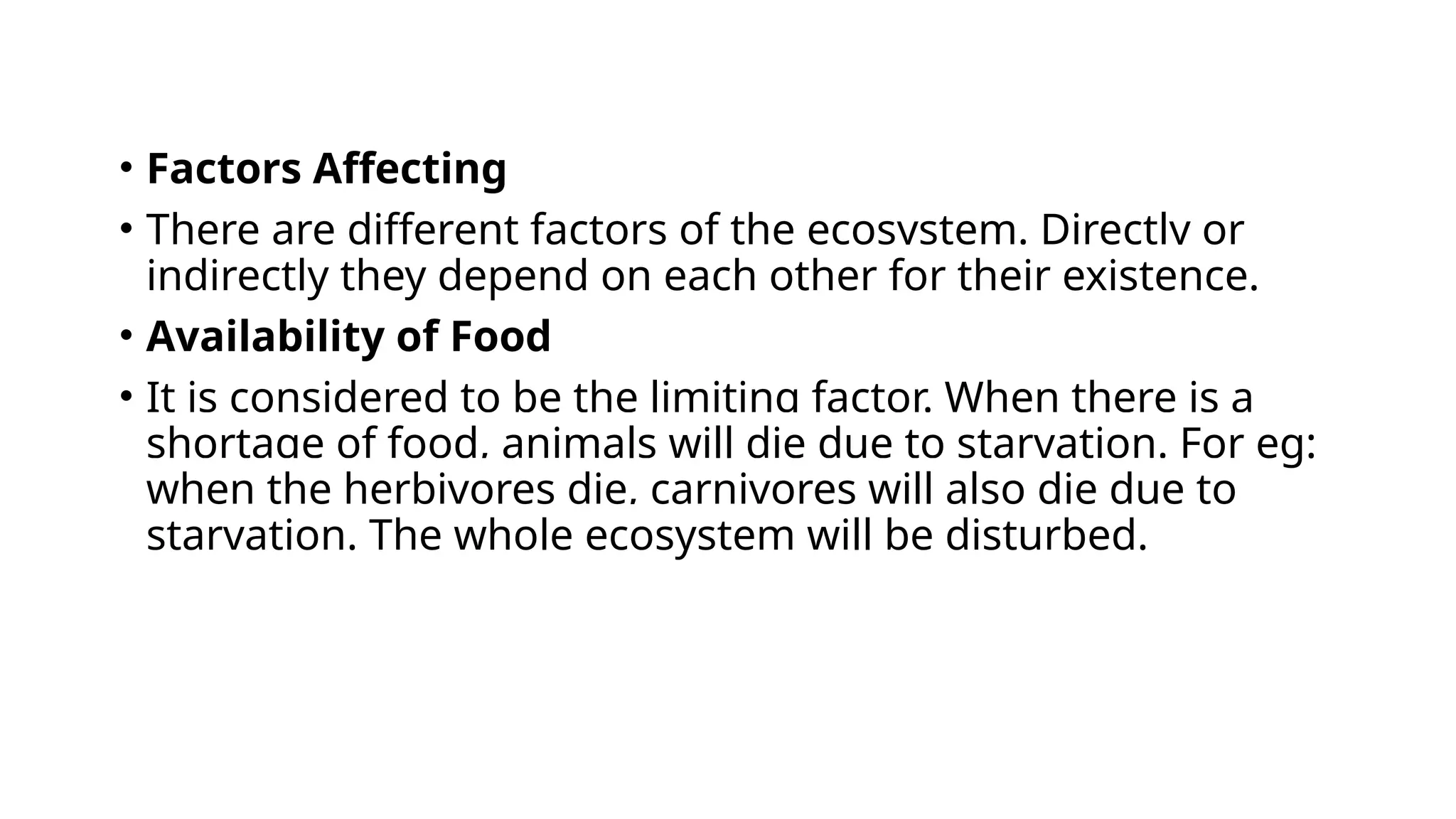 • Factors Affecting
• There are different factors of the ecosystem. Directly or
indirectly they depend on each other for their existence.
• Availability of Food
• It is considered to be the limiting factor. When there is a
shortage of food, animals will die due to starvation. For eg:
when the herbivores die, carnivores will also die due to
starvation. The whole ecosystem will be disturbed.
 