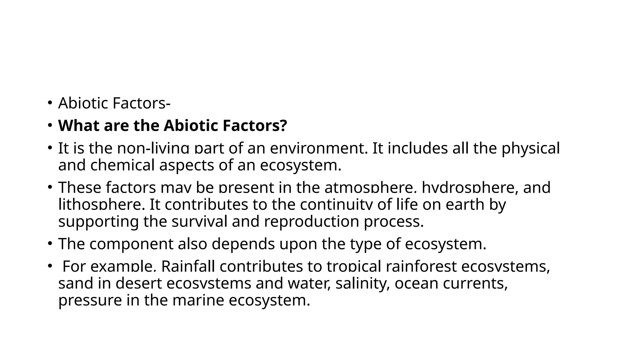 • Abiotic Factors-
• What are the Abiotic Factors?
• It is the non-living part of an environment. It includes all the physical
and chemical aspects of an ecosystem.
• These factors may be present in the atmosphere, hydrosphere, and
lithosphere. It contributes to the continuity of life on earth by
supporting the survival and reproduction process.
• The component also depends upon the type of ecosystem.
• For example, Rainfall contributes to tropical rainforest ecosystems,
sand in desert ecosystems and water, salinity, ocean currents,
pressure in the marine ecosystem.
 