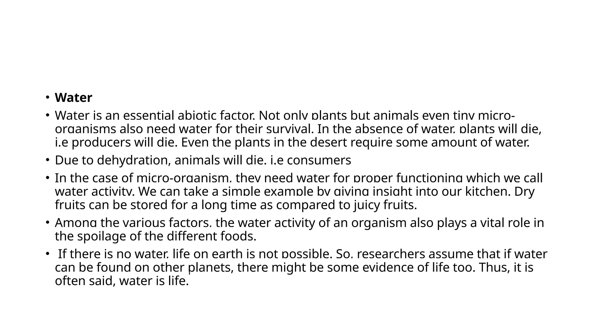 • Water
• Water is an essential abiotic factor. Not only plants but animals even tiny micro-
organisms also need water for their survival. In the absence of water, plants will die,
i.e producers will die. Even the plants in the desert require some amount of water.
• Due to dehydration, animals will die. i.e consumers
• In the case of micro-organism, they need water for proper functioning which we call
water activity. We can take a simple example by giving insight into our kitchen. Dry
fruits can be stored for a long time as compared to juicy fruits.
• Among the various factors, the water activity of an organism also plays a vital role in
the spoilage of the different foods.
• If there is no water, life on earth is not possible. So, researchers assume that if water
can be found on other planets, there might be some evidence of life too. Thus, it is
often said, water is life.
 