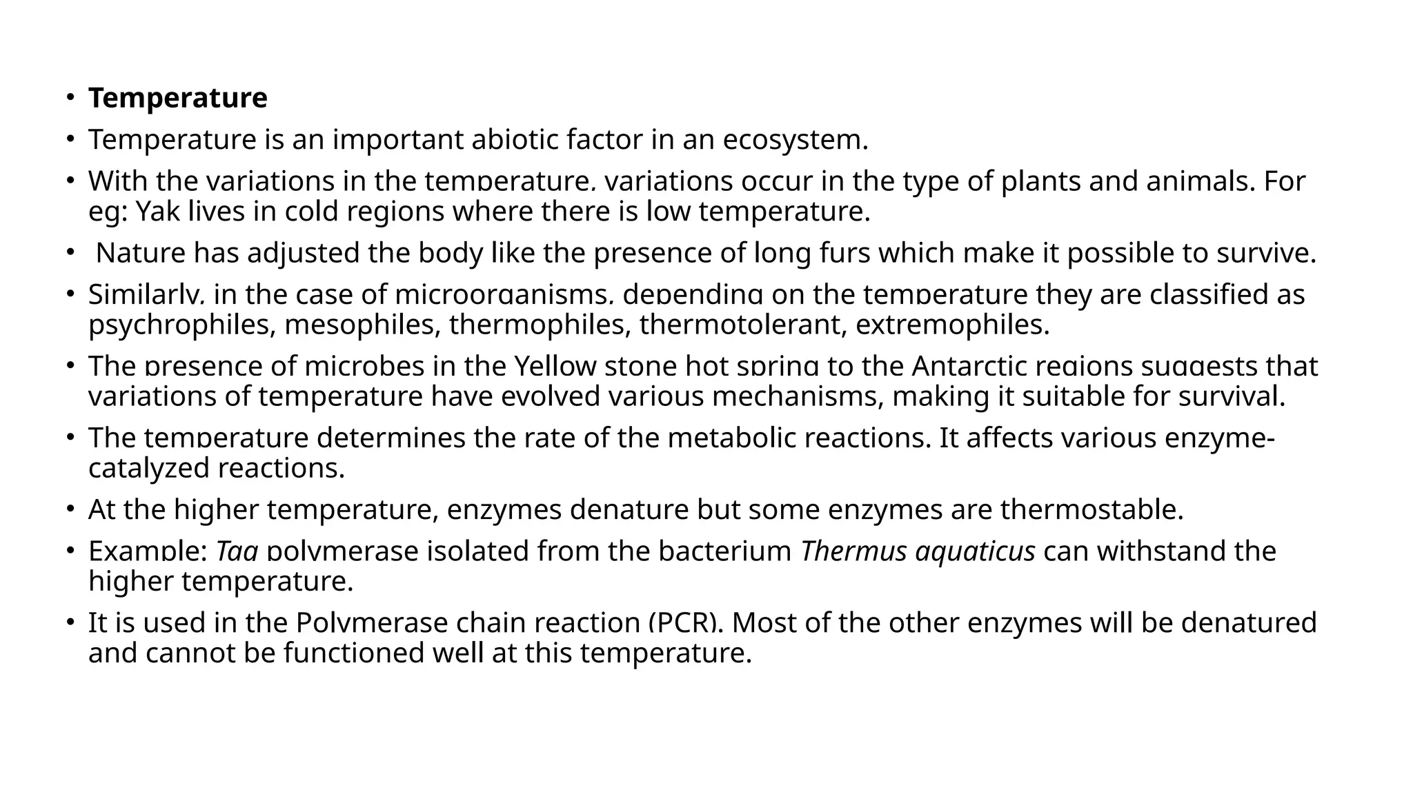 • Temperature
• Temperature is an important abiotic factor in an ecosystem.
• With the variations in the temperature, variations occur in the type of plants and animals. For
eg: Yak lives in cold regions where there is low temperature.
• Nature has adjusted the body like the presence of long furs which make it possible to survive.
• Similarly, in the case of microorganisms, depending on the temperature they are classified as
psychrophiles, mesophiles, thermophiles, thermotolerant, extremophiles.
• The presence of microbes in the Yellow stone hot spring to the Antarctic regions suggests that
variations of temperature have evolved various mechanisms, making it suitable for survival.
• The temperature determines the rate of the metabolic reactions. It affects various enzyme-
catalyzed reactions.
• At the higher temperature, enzymes denature but some enzymes are thermostable.
• Example: Taq polymerase isolated from the bacterium Thermus aquaticus can withstand the
higher temperature.
• It is used in the Polymerase chain reaction (PCR). Most of the other enzymes will be denatured
and cannot be functioned well at this temperature.
 