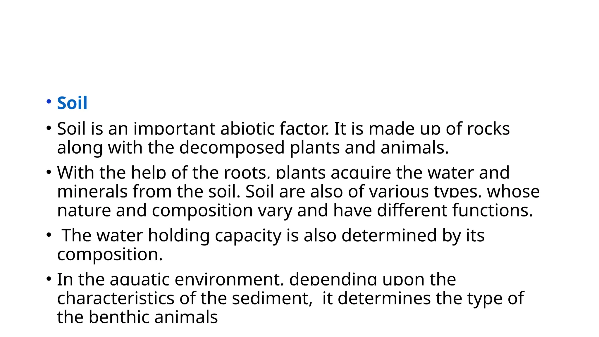 • Soil
• Soil is an important abiotic factor. It is made up of rocks
along with the decomposed plants and animals.
• With the help of the roots, plants acquire the water and
minerals from the soil. Soil are also of various types, whose
nature and composition vary and have different functions.
• The water holding capacity is also determined by its
composition.
• In the aquatic environment, depending upon the
characteristics of the sediment, it determines the type of
the benthic animals
 
