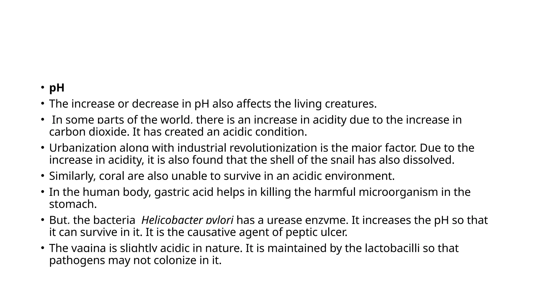 • pH
• The increase or decrease in pH also affects the living creatures.
• In some parts of the world, there is an increase in acidity due to the increase in
carbon dioxide. It has created an acidic condition.
• Urbanization along with industrial revolutionization is the major factor. Due to the
increase in acidity, it is also found that the shell of the snail has also dissolved.
• Similarly, coral are also unable to survive in an acidic environment.
• In the human body, gastric acid helps in killing the harmful microorganism in the
stomach.
• But, the bacteria Helicobacter pylori has a urease enzyme. It increases the pH so that
it can survive in it. It is the causative agent of peptic ulcer.
• The vagina is slightly acidic in nature. It is maintained by the lactobacilli so that
pathogens may not colonize in it.
 