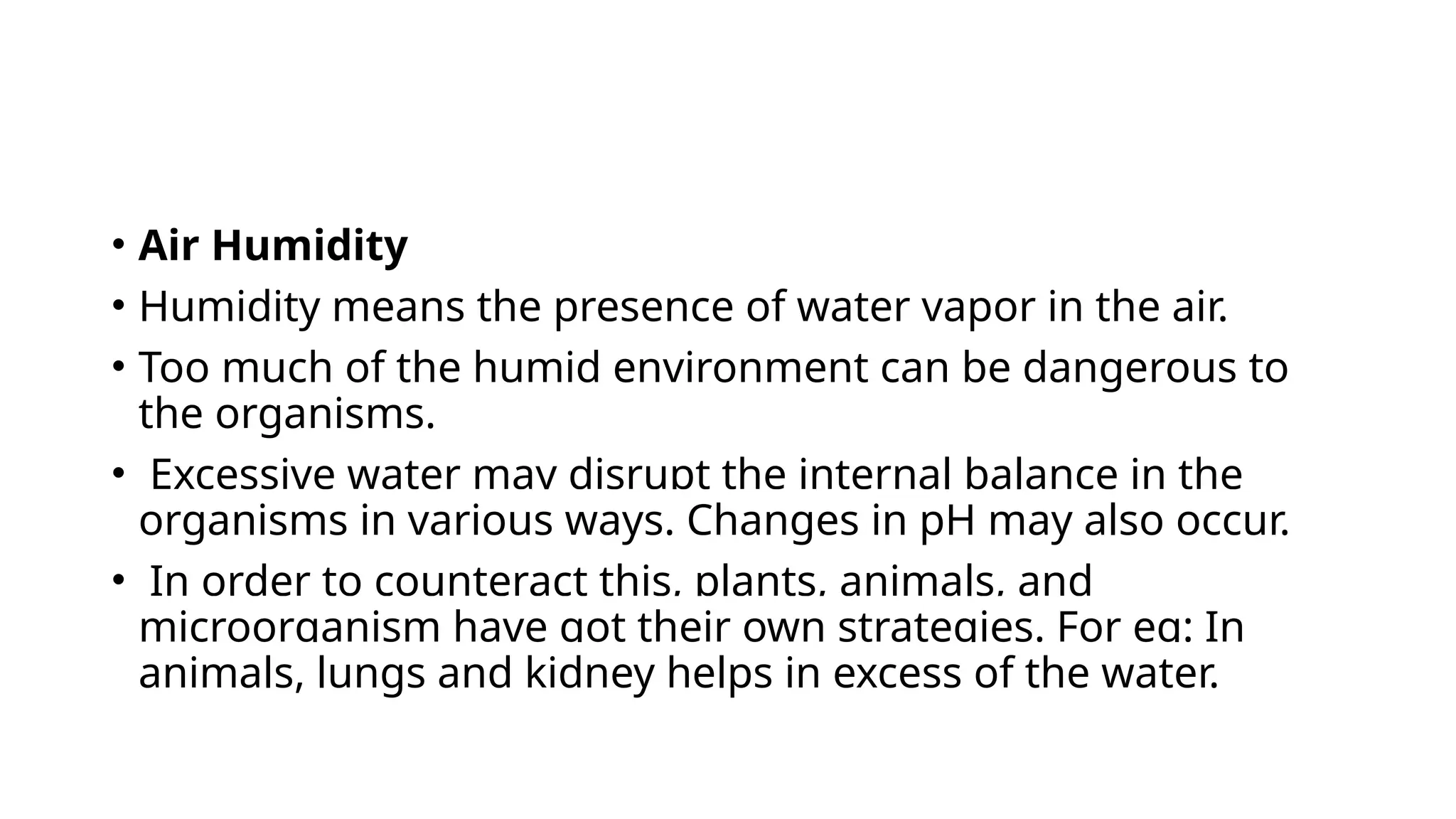 • Air Humidity
• Humidity means the presence of water vapor in the air.
• Too much of the humid environment can be dangerous to
the organisms.
• Excessive water may disrupt the internal balance in the
organisms in various ways. Changes in pH may also occur.
• In order to counteract this, plants, animals, and
microorganism have got their own strategies. For eg: In
animals, lungs and kidney helps in excess of the water.
 