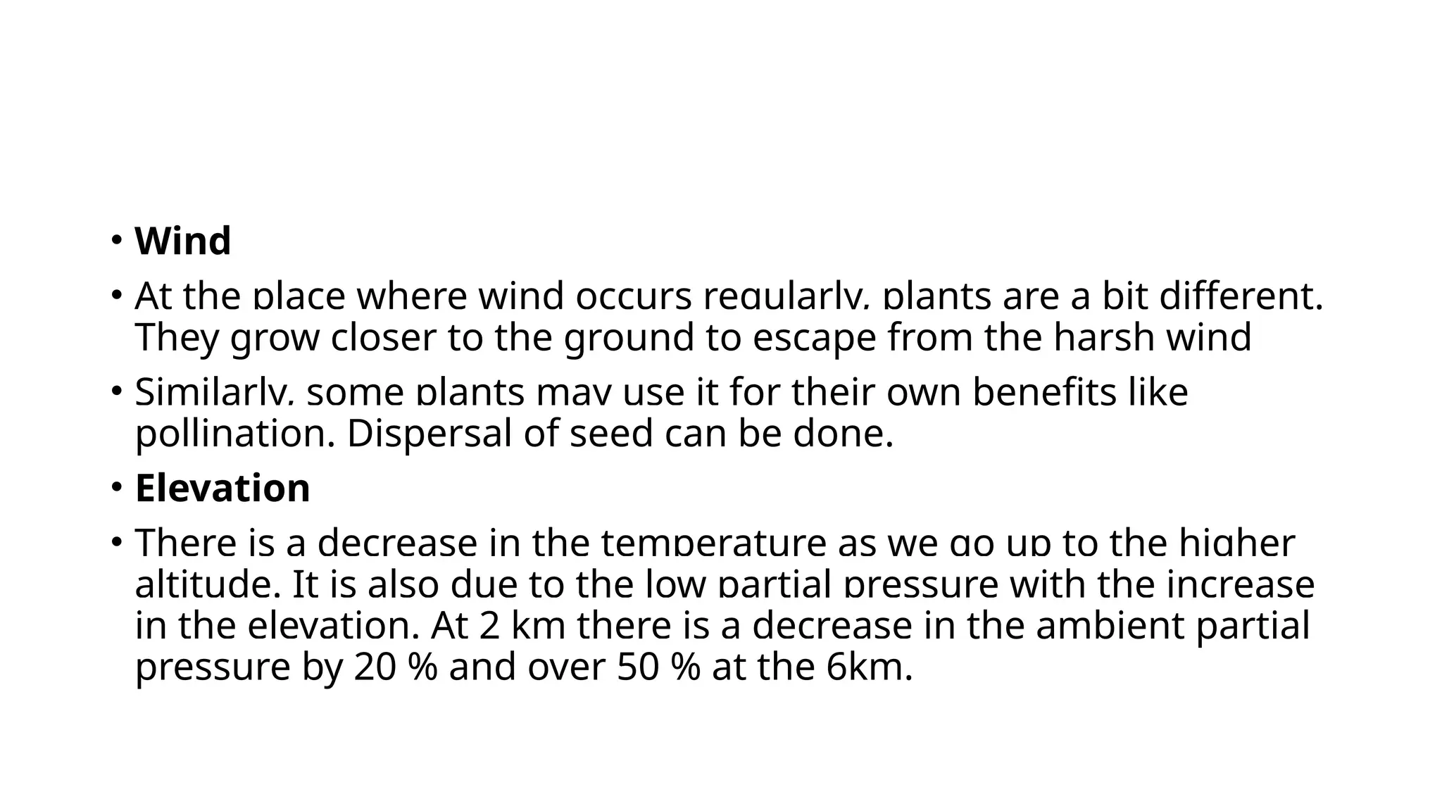 • Wind
• At the place where wind occurs regularly, plants are a bit different.
They grow closer to the ground to escape from the harsh wind
• Similarly, some plants may use it for their own benefits like
pollination. Dispersal of seed can be done.
• Elevation
• There is a decrease in the temperature as we go up to the higher
altitude. It is also due to the low partial pressure with the increase
in the elevation. At 2 km there is a decrease in the ambient partial
pressure by 20 % and over 50 % at the 6km.
 