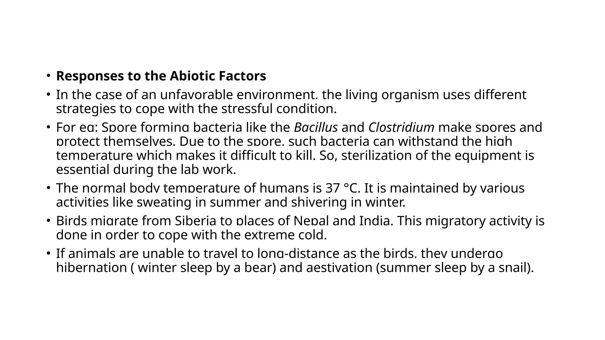 • Responses to the Abiotic Factors
• In the case of an unfavorable environment, the living organism uses different
strategies to cope with the stressful condition.
• For eg: Spore forming bacteria like the Bacillus and Clostridium make spores and
protect themselves. Due to the spore, such bacteria can withstand the high
temperature which makes it difficult to kill. So, sterilization of the equipment is
essential during the lab work.
• The normal body temperature of humans is 37 °C. It is maintained by various
activities like sweating in summer and shivering in winter.
• Birds migrate from Siberia to places of Nepal and India. This migratory activity is
done in order to cope with the extreme cold.
• If animals are unable to travel to long-distance as the birds, they undergo
hibernation ( winter sleep by a bear) and aestivation (summer sleep by a snail).
 
