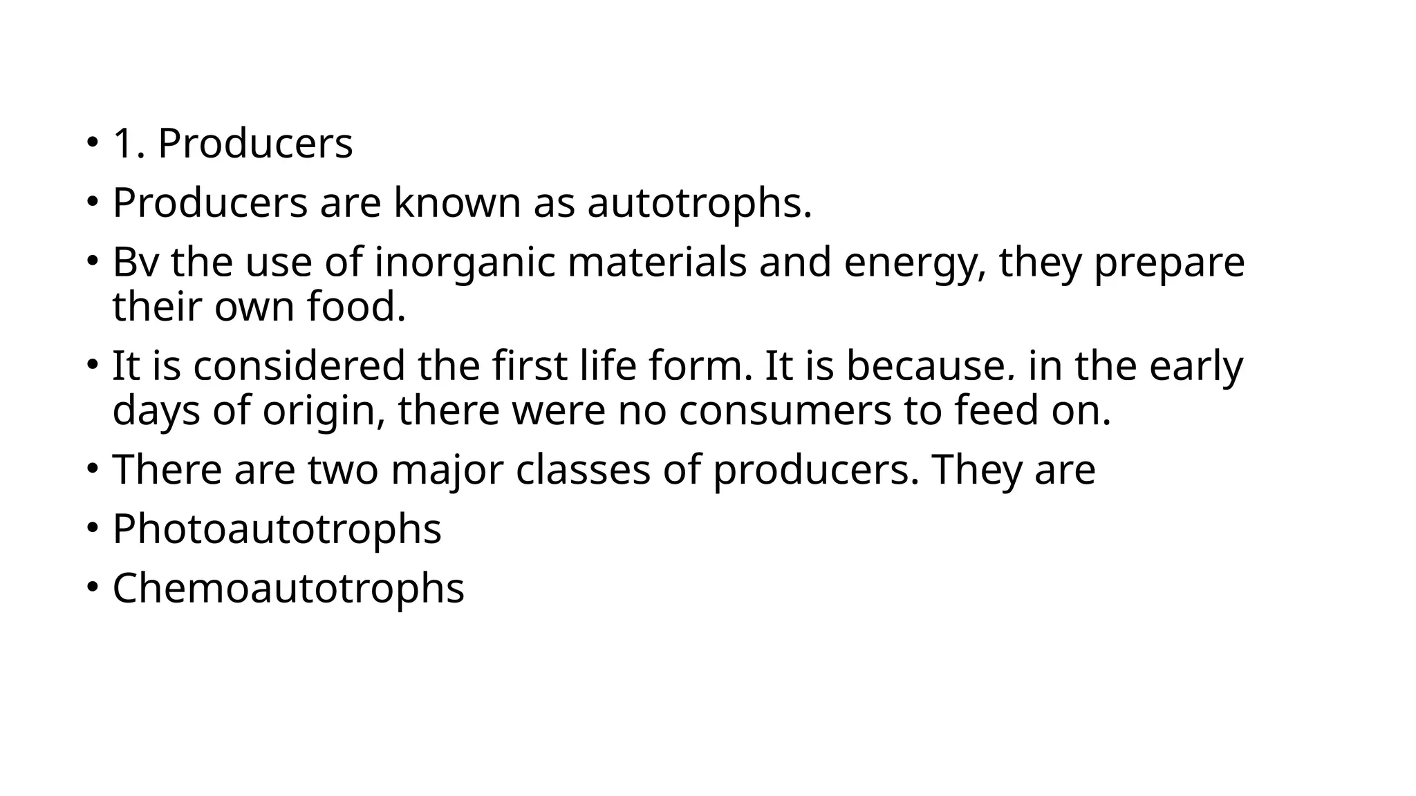 • 1. Producers
• Producers are known as autotrophs.
• By the use of inorganic materials and energy, they prepare
their own food.
• It is considered the first life form. It is because, in the early
days of origin, there were no consumers to feed on.
• There are two major classes of producers. They are
• Photoautotrophs
• Chemoautotrophs
 