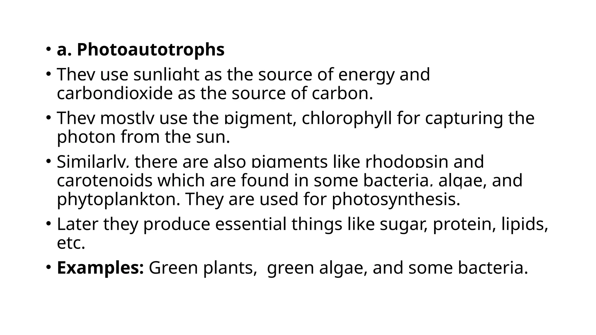• a. Photoautotrophs
• They use sunlight as the source of energy and
carbondioxide as the source of carbon.
• They mostly use the pigment, chlorophyll for capturing the
photon from the sun.
• Similarly, there are also pigments like rhodopsin and
carotenoids which are found in some bacteria, algae, and
phytoplankton. They are used for photosynthesis.
• Later they produce essential things like sugar, protein, lipids,
etc.
• Examples: Green plants, green algae, and some bacteria.
 