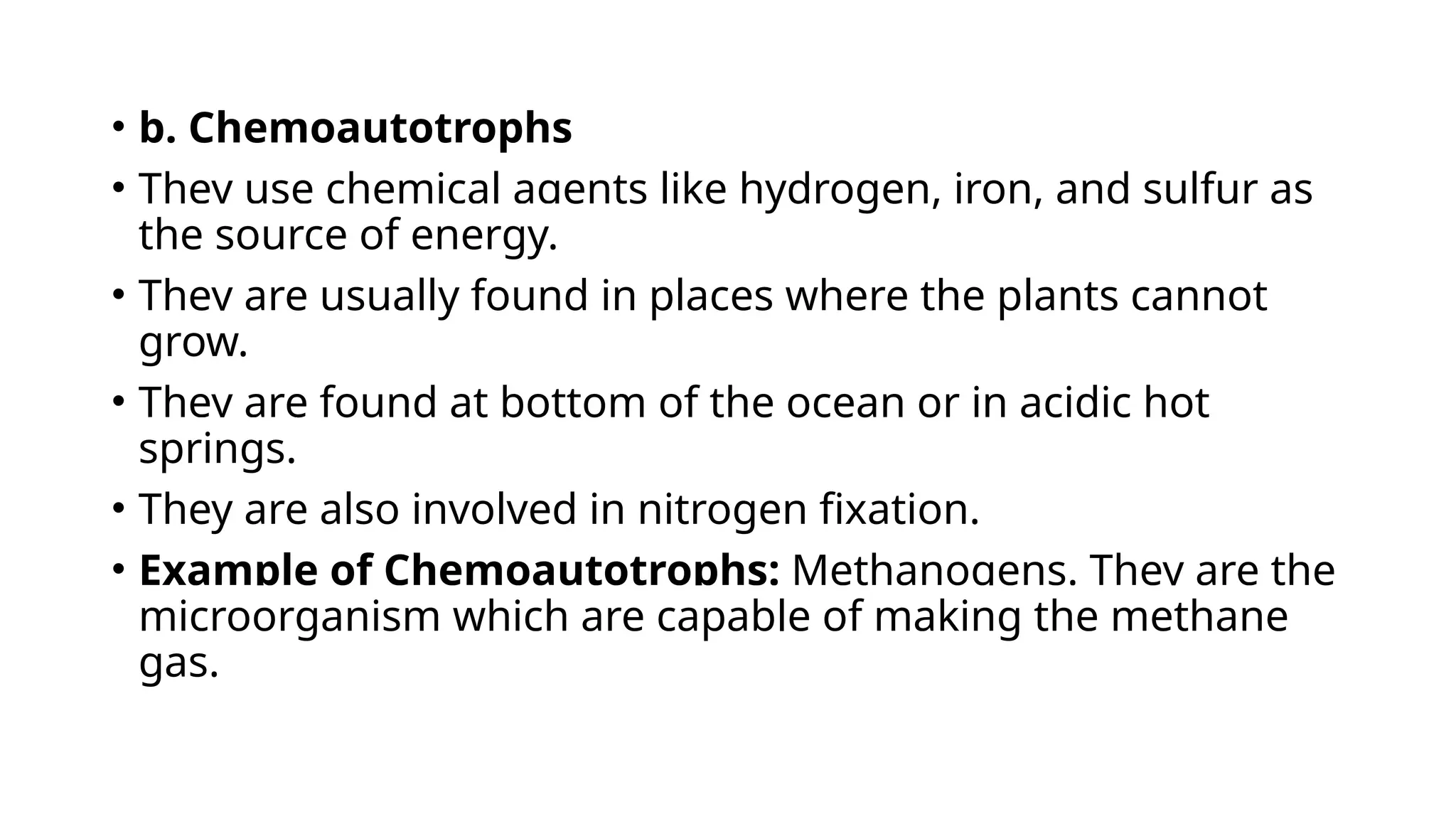 • b. Chemoautotrophs
• They use chemical agents like hydrogen, iron, and sulfur as
the source of energy.
• They are usually found in places where the plants cannot
grow.
• They are found at bottom of the ocean or in acidic hot
springs.
• They are also involved in nitrogen fixation.
• Example of Chemoautotrophs: Methanogens. They are the
microorganism which are capable of making the methane
gas.
 