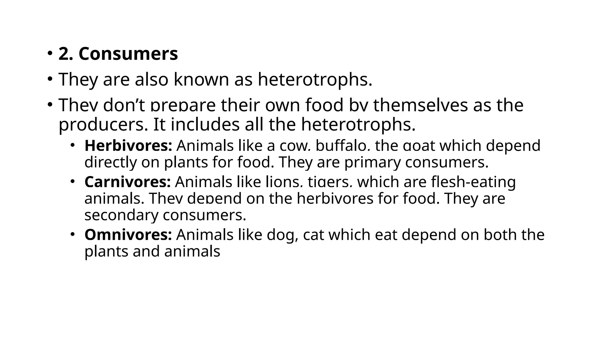 • 2. Consumers
• They are also known as heterotrophs.
• They don’t prepare their own food by themselves as the
producers. It includes all the heterotrophs.
• Herbivores: Animals like a cow, buffalo, the goat which depend
directly on plants for food. They are primary consumers.
• Carnivores: Animals like lions, tigers, which are flesh-eating
animals. They depend on the herbivores for food. They are
secondary consumers.
• Omnivores: Animals like dog, cat which eat depend on both the
plants and animals
 