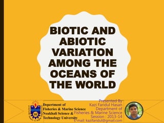 BIOTIC AND
ABIOTIC
VARIATION
AMONG THE
OCEANS OF
THE WORLD
Presented By
Kazi Faridul Hasan
Department of
Fisheries & Marine Science
Session : 2013-14
E-mail: kazifaridul@gmail.com
Depertment of
Fisheries & Marine Science
Noakhali Science &
Technology University
 