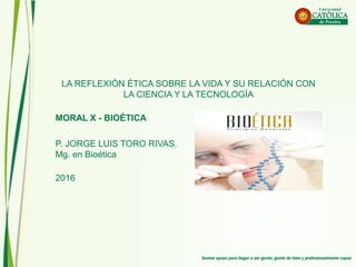 LA REFLEXIÓN ÉTICA SOBRE LA VIDA Y SU RELACIÓN CON
LA CIENCIA Y LA TECNOLOGÍA
MORAL X - BIOÉTICA
P. JORGE LUIS TORO RIVAS.
Mg. en Bioética
2016
 