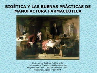 BIOÉTICA Y LAS BUENAS PRÁCTICAS DE
MANUFACTURA FARMACÉUTICA
Licda. Ivonne Daetz de Robles. M.Sc.
Laboratorio de Producción de Medicamentos
Programa EDC, FAC. CCQQ Y Farmacia, USAC.
Guatemala, Agosto 8 del 2014.
 