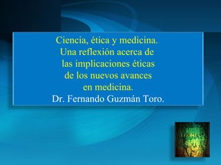 Ciencia, ética y medicina.  Una reflexión acerca de  las implicaciones éticas de los nuevos avances en medicina. Dr. Fernando Guzmán Toro. 