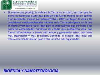 El evento que produjo la vida en la Tierra no es claro; se cree que las primeras moléculas o seres que poseían vida fueron traídos por un cometa o un meteorito, incluso por extraterrestres. Otros atribuyen la vida a las condiciones medioambientales iniciales en la Tierra primigenia, en la que el efecto invernadero fue el ideal para el caldo químico que dio inicio a las primeras comunidades primitivas de células que produjeron vida, que fueron bifurcándose a través del tiempo y generando estructuras vivas más organizadas y más complejas, abriendo el espacio ideal para que estas comunidades dieran paso a otras mucho más organizadas. BIOÉTICA Y NANOTECNOLOGÍA.