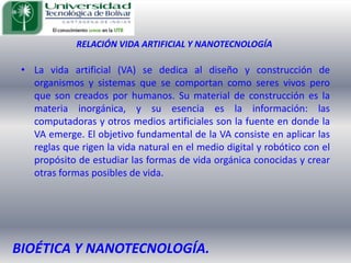 RELACIÓN VIDA ARTIFICIAL Y NANOTECNOLOGÍALa vida artificial (VA) se dedica al diseño y construcción de organismos y sistemas que se comportan como seres vivos pero que son creados por humanos. Su material de construcción es la materia inorgánica, y su esencia es la información: las computadoras y otros medios artificiales son la fuente en donde la VA emerge. El objetivo fundamental de la VA consiste en aplicar las reglas que rigen la vida natural en el medio digital y robótico con el propósito de estudiar las formas de vida orgánica conocidas y crear otras formas posibles de vida. BIOÉTICA Y NANOTECNOLOGÍA.