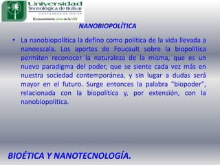 NANOBIOPOLÍTICALa nanobiopolítica la defino como política de la vida llevada a nanoescala. Los aportes de Foucault sobre la biopolítica permiten reconocer la naturaleza de la misma, que es un nuevo paradigma del poder, que se siente cada vez más en nuestra sociedad contemporánea, y sin lugar a dudas será mayor en el futuro. Surge entonces la palabra "biopoder", relacionada con la biopolítica y, por extensión, con la nanobiopolítica. BIOÉTICA Y NANOTECNOLOGÍA.