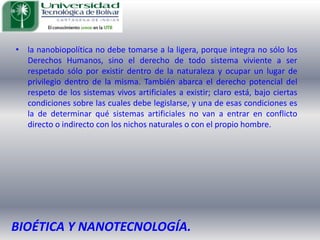 la nanobiopolítica no debe tomarse a la ligera, porque integra no sólo los Derechos Humanos, sino el derecho de todo sistema viviente a ser respetado sólo por existir dentro de la naturaleza y ocupar un lugar de privilegio dentro de la misma. También abarca el derecho potencial del respeto de los sistemas vivos artificiales a existir; claro está, bajo ciertas condiciones sobre las cuales debe legislarse, y una de esas condiciones es la de determinar qué sistemas artificiales no van a entrar en conflicto directo o indirecto con los nichos naturales o con el propio hombre.BIOÉTICA Y NANOTECNOLOGÍA.