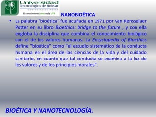 NANOBIOÉTICALa palabra "bioética" fue acuñada en 1971 por Van Rensselaer Potter en su libro Bioethics: bridge to the future , y con ella engloba la disciplina que combina el conocimiento biológico con el de los valores humanos. La Encyclopedia of Bioethics define "bioética" como "el estudio sistemático de la conducta humana en el área de las ciencias de la vida y del cuidado sanitario, en cuanto que tal conducta se examina a la luz de los valores y de los principios morales". BIOÉTICA Y NANOTECNOLOGÍA.