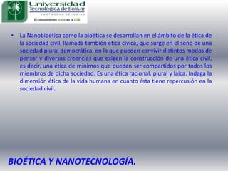 La Nanobioética como la bioética se desarrollan en el ámbito de la ética de la sociedad civil, llamada también ética cívica, que surge en el seno de una sociedad plural democrática, en la que pueden convivir distintos modos de pensar y diversas creencias que exigen la construcción de una ética civil, es decir, una ética de mínimos que puedan ser compartidos por todos los miembros de dicha sociedad. Es una ética racional, plural y laica. Indaga la dimensión ética de la vida humana en cuanto ésta tiene repercusión en la sociedad civil. BIOÉTICA Y NANOTECNOLOGÍA.