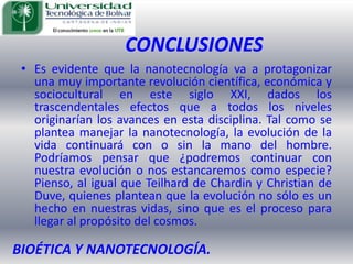 CONCLUSIONESEs evidente que la nanotecnología va a protagonizar una muy importante revolución científica, económica y sociocultural en este siglo XXI, dados los trascendentales efectos que a todos los niveles originarían los avances en esta disciplina. Tal como se plantea manejar la nanotecnología, la evolución de la vida continuará con o sin la mano del hombre. Podríamos pensar que ¿podremos continuar con nuestra evolución o nos estancaremos como especie? Pienso, al igual que Teilhard de Chardin y Christian de Duve, quienes plantean que la evolución no sólo es un hecho en nuestras vidas, sino que es el proceso para llegar al propósito del cosmos. BIOÉTICA Y NANOTECNOLOGÍA.