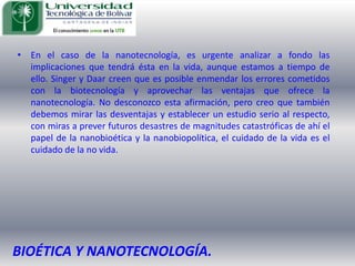 En el caso de la nanotecnología, es urgente analizar a fondo las implicaciones que tendrá ésta en la vida, aunque estamos a tiempo de ello. Singer y Daar creen que es posible enmendar los errores cometidos con la biotecnología y aprovechar las ventajas que ofrece la nanotecnología. No desconozco esta afirmación, pero creo que también debemos mirar las desventajas y establecer un estudio serio al respecto, con miras a prever futuros desastres de magnitudes catastróficas de ahí el papel de la nanobioética y la nanobiopolítica, el cuidado de la vida es el cuidado de la no vida.BIOÉTICA Y NANOTECNOLOGÍA.