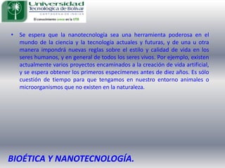 Se espera que la nanotecnología sea una herramienta poderosa en el mundo de la ciencia y la tecnología actuales y futuras, y de una u otra manera impondrá nuevas reglas sobre el estilo y calidad de vida en los seres humanos, y en general de todos los seres vivos. Por ejemplo, existen actualmente varios proyectos encaminados a la creación de vida artificial, y se espera obtener los primeros especímenes antes de diez años. Es sólo cuestión de tiempo para que tengamos en nuestro entorno animales o microorganismos que no existen en la naturaleza.BIOÉTICA Y NANOTECNOLOGÍA.