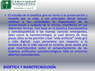 El estudio de la bioética gira en torno a la preservación y respeto por la vida, y sus principios éticos buscan mostrar a las sociedades la importancia de la conservación y cuidado de la misma, manifiesta en sus diferentes formas. Con base en la bioética (nanobioética y nanobiopolítica) a las nuevas ciencias emergentes, tales como la nanotecnología, la cual dentro de muy pocos años va ha permitir crear "vida artificial" (vida gris y vida digital), cuyo panorama con respecto a la existencia de la vida natural es incierto, pues existe una gran incertidumbre sobre el comportamiento de los sistemas artificiales nanotecnológicos SAN en entornos abiertos (ecosistemas).BIOÉTICA Y NANOTECNOLOGÍA.