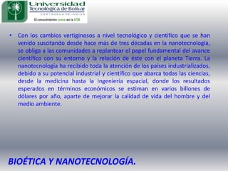 Con los cambios vertiginosos a nivel tecnológico y científico que se han venido suscitando desde hace más de tres décadas en la nanotecnología, se obliga a las comunidades a replantear el papel fundamental del avance científico con su entorno y la relación de éste con el planeta Tierra. La nanotecnología ha recibido toda la atención de los países industrializados, debido a su potencial industrial y científico que abarca todas las ciencias, desde la medicina hasta la ingeniería espacial, donde los resultados esperados en términos económicos se estiman en varios billones de dólares por año, aparte de mejorar la calidad de vida del hombre y del medio ambiente. BIOÉTICA Y NANOTECNOLOGÍA.