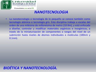 NANOTECNOLOGIALa nanotecnología o tecnología de lo pequeño se conoce también como tecnología atómica o tecnología gris. Esta disciplina trabaja a escalas del orden de una milésima de millonésima de metro (10-9m), y está enfocada a diseñar, controlar y modificar materiales orgánicos e inorgánicos, a través de la miniaturización de componentes a rangos del nivel de un submicrón hasta niveles de átomos individuales o moléculas (100nm y 0.1nm).BIOÉTICA Y NANOTECNOLOGÍA.