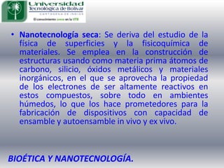 Nanotecnología seca: Se deriva del estudio de la física de superficies y la fisicoquímica de materiales. Se emplea en la construcción de estructuras usando como materia prima átomos de carbono, silicio, óxidos metálicos y materiales inorgánicos, en el que se aprovecha la propiedad de los electrones de ser altamente reactivos en estos compuestos, sobre todo en ambientes húmedos, lo que los hace prometedores para la fabricación de dispositivos con capacidad de ensamble y autoensamble in vivo y ex vivo. BIOÉTICA Y NANOTECNOLOGÍA.