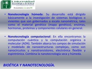 Nanotecnología húmeda: Su desarrollo está dirigido básicamente a la investigación de sistemas biológicos o vivientes que son gobernados a escala nanométrica, tales como el material genético (mapa genético), enzimas, hormonas, proteínas y componentes celulares en general. Nanotecnología computacional: En ella encontramos la computación cuántica y la computación orgánica o molecular (ADN). También abarca los campos de simulación y modelado de nanoestructuras complejas, como son nanocircuitos y nanotransistores, electrónica flexible y espintrónica. Combina la nanotecnología seca y húmeda. BIOÉTICA Y NANOTECNOLOGÍA.