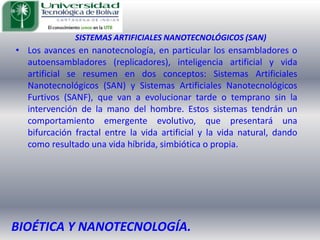 SISTEMAS ARTIFICIALES NANOTECNOLÓGICOS (SAN)Los avances en nanotecnología, en particular los ensambladores o autoensambladores (replicadores), inteligencia artificial y vida artificial se resumen en dos conceptos: Sistemas Artificiales Nanotecnológicos (SAN) y Sistemas Artificiales Nanotecnológicos Furtivos (SANF), que van a evolucionar tarde o temprano sin la intervención de la mano del hombre. Estos sistemas tendrán un comportamiento emergente evolutivo, que presentará una bifurcación fractal entre la vida artificial y la vida natural, dando como resultado una vida híbrida, simbiótica o propia.BIOÉTICA Y NANOTECNOLOGÍA.