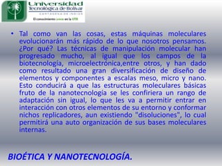 Tal como van las cosas, estas máquinas moleculares evolucionarán más rápido de lo que nosotros pensamos. ¿Por qué? Las técnicas de manipulación molecular han progresado mucho, al igual que los campos de la biotecnología, microelectrónica,entreotros, y han dado como resultado una gran diversificación de diseño de elementos y componentes a escalas meso, micro y nano. Esto conducirá a que las estructuras moleculares básicas fruto de la nanotecnología se les confiriera un rango de adaptación sin igual, lo que les va a permitir entrar en interacción con otros elementos de su entorno y conformar nichos replicadores, aun existiendo "disoluciones", lo cual permitirá una auto organización de sus bases moleculares internas.BIOÉTICA Y NANOTECNOLOGÍA.